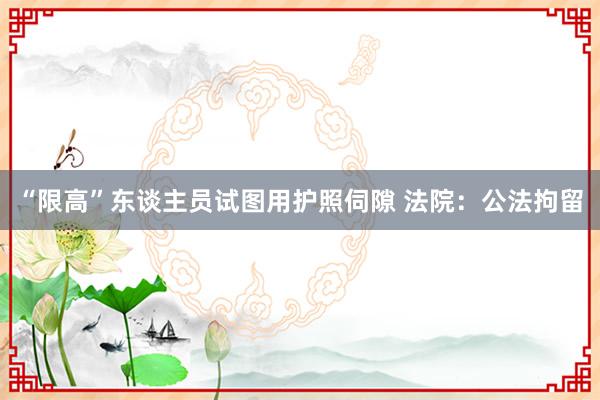 “限高”东谈主员试图用护照伺隙 法院：公法拘留