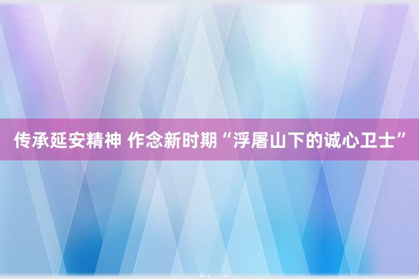 传承延安精神 作念新时期“浮屠山下的诚心卫士”