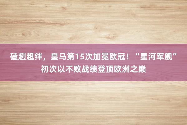 磕趔趄绊，皇马第15次加冕欧冠！“星河军舰”初次以不败战绩登顶欧洲之巅