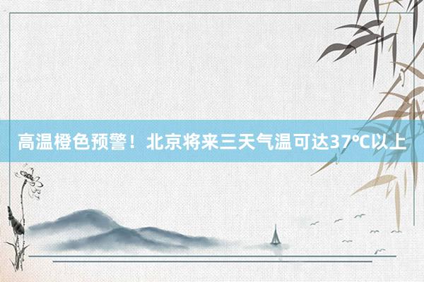 高温橙色预警！北京将来三天气温可达37℃以上