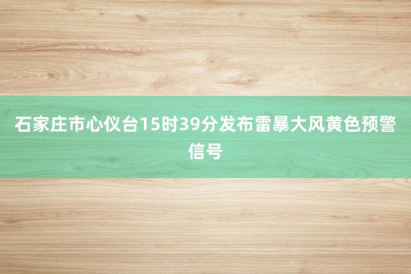 石家庄市心仪台15时39分发布雷暴大风黄色预警信号