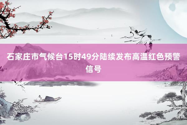 石家庄市气候台15时49分陆续发布高温红色预警信号