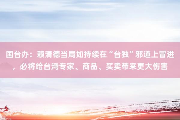 国台办：赖清德当局如持续在“台独”邪道上冒进，必将给台湾专家、商品、买卖带来更大伤害