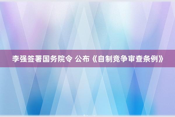 李强签署国务院令 公布《自制竞争审查条例》