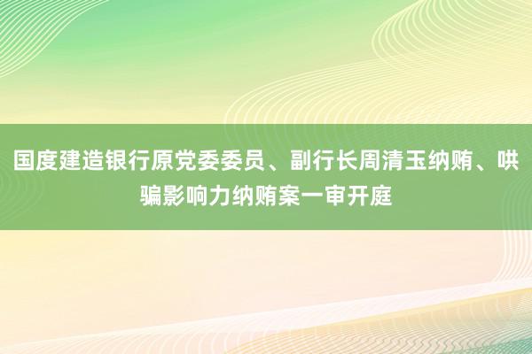 国度建造银行原党委委员、副行长周清玉纳贿、哄骗影响力纳贿案一审开庭