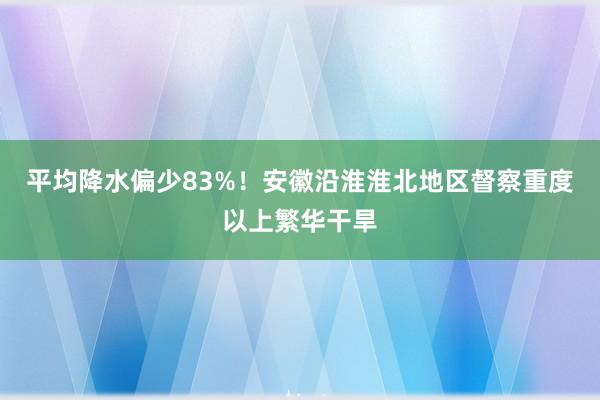 平均降水偏少83%！安徽沿淮淮北地区督察重度以上繁华干旱