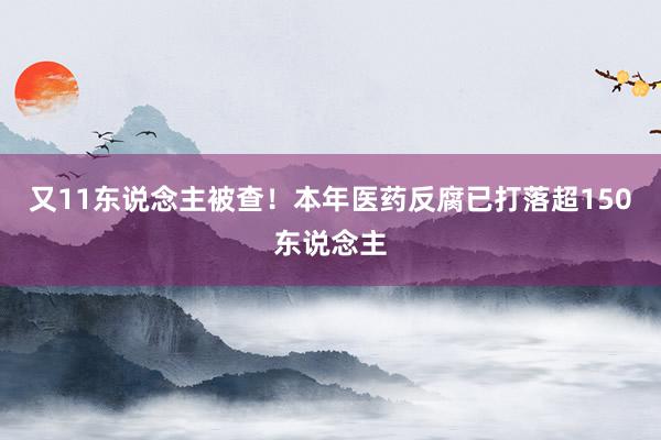 又11东说念主被查！本年医药反腐已打落超150东说念主