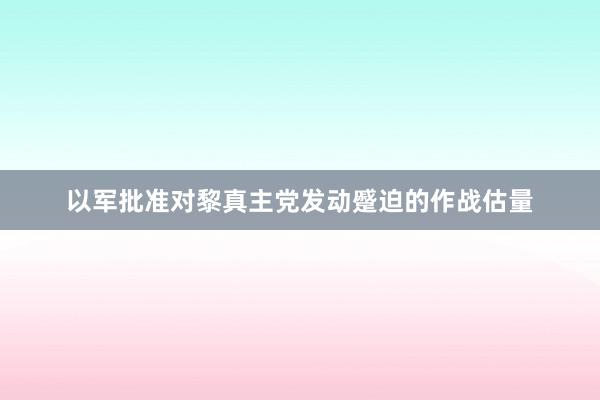 以军批准对黎真主党发动蹙迫的作战估量