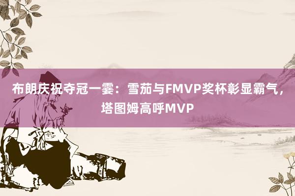 布朗庆祝夺冠一霎：雪茄与FMVP奖杯彰显霸气，塔图姆高呼MVP