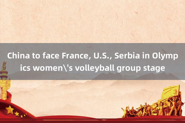 China to face France, U.S., Serbia in Olympics women's volleyball group stage