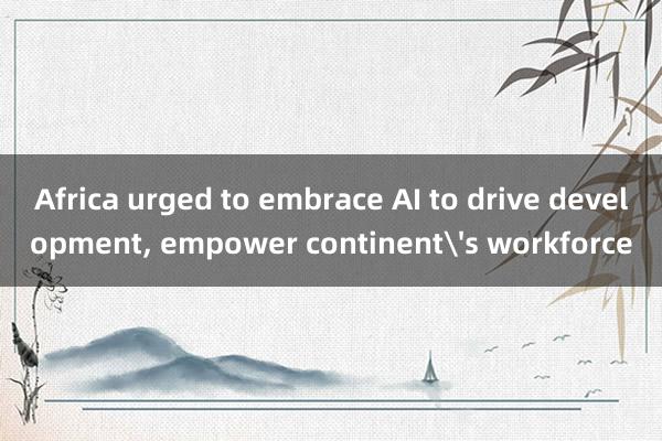 Africa urged to embrace AI to drive development, empower continent's workforce