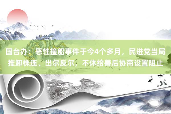 国台办：恶性撞船事件于今4个多月，民进党当局推卸株连、出尔反尔，不休给善后协商设置阻止