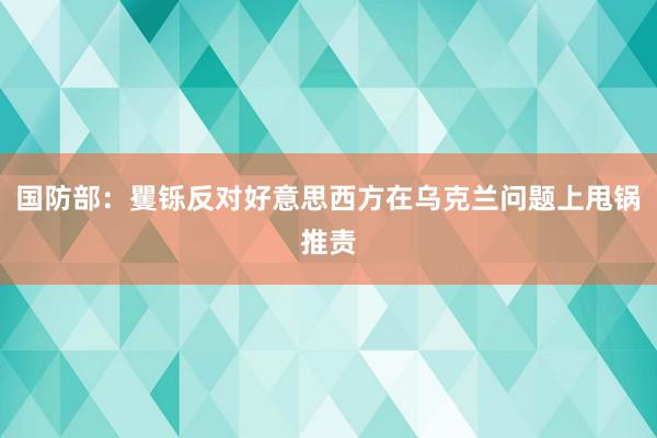 国防部：矍铄反对好意思西方在乌克兰问题上甩锅推责