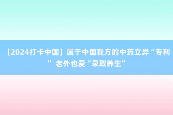 【2024打卡中国】属于中国我方的中药立异“专利” 老外也爱“录取养生”