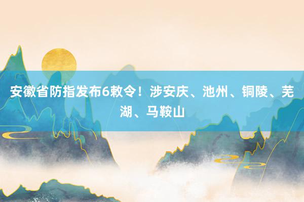 安徽省防指发布6敕令！涉安庆、池州、铜陵、芜湖、马鞍山