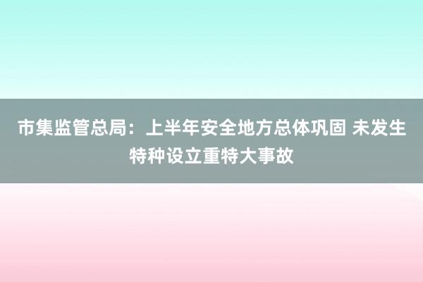 市集监管总局：上半年安全地方总体巩固 未发生特种设立重特大事故