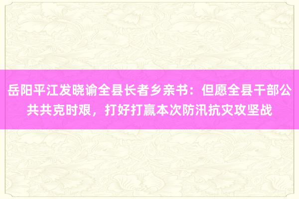 岳阳平江发晓谕全县长者乡亲书：但愿全县干部公共共克时艰，打好打赢本次防汛抗灾攻坚战