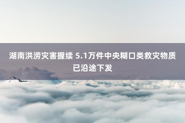 湖南洪涝灾害握续 5.1万件中央糊口类救灾物质已沿途下发