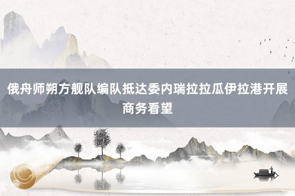 俄舟师朔方舰队编队抵达委内瑞拉拉瓜伊拉港开展商务看望