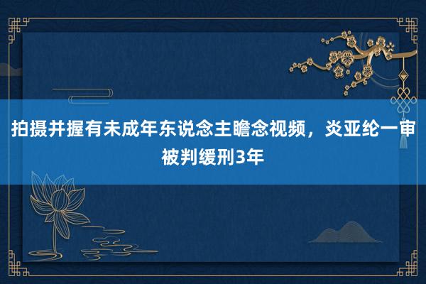 拍摄并握有未成年东说念主瞻念视频，炎亚纶一审被判缓刑3年