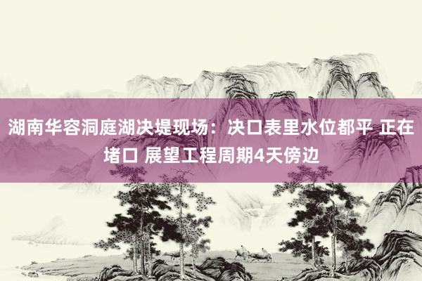 湖南华容洞庭湖决堤现场：决口表里水位都平 正在堵口 展望工程周期4天傍边