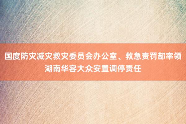 国度防灾减灾救灾委员会办公室、救急责罚部率领湖南华容大众安置调停责任