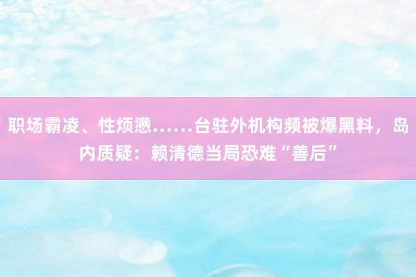 职场霸凌、性烦懑……台驻外机构频被爆黑料，岛内质疑：赖清德当局恐难“善后”