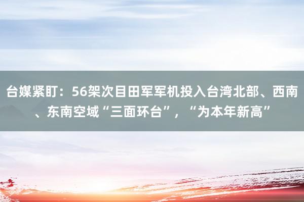 台媒紧盯：56架次目田军军机投入台湾北部、西南、东南空域“三面环台”，“为本年新高”