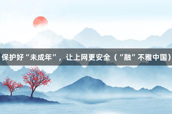 保护好“未成年”，让上网更安全（“融”不雅中国）