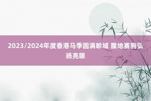 2023/2024年度香港马季圆满畛域 腹地赛驹弘扬亮眼