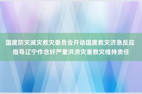 国度防灾减灾救灾委员会开动国度救灾济急反应 指导辽宁作念好严重洪涝灾害救灾维持责任