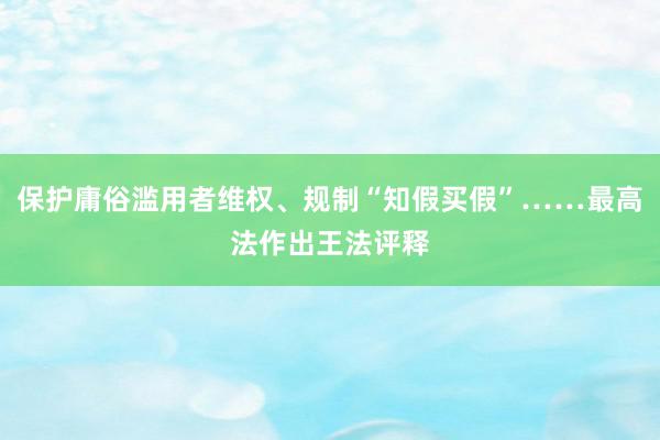 保护庸俗滥用者维权、规制“知假买假”……最高法作出王法评释