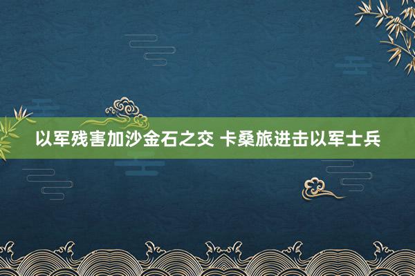 以军残害加沙金石之交 卡桑旅进击以军士兵