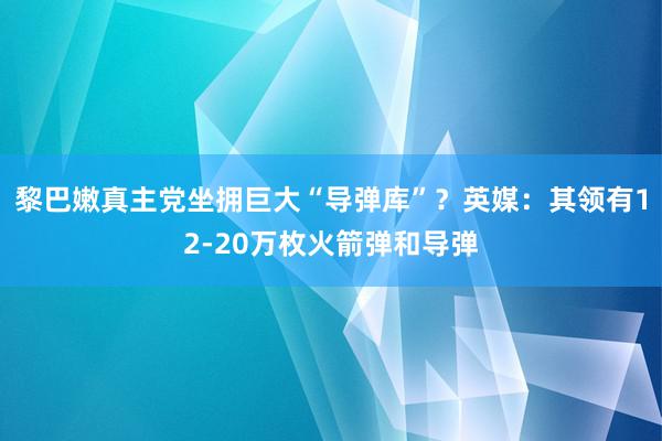 黎巴嫩真主党坐拥巨大“导弹库”？英媒：其领有12-20万枚火箭弹和导弹