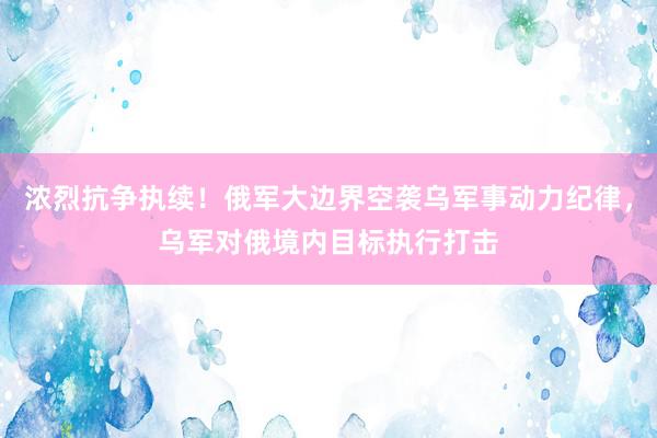 浓烈抗争执续！俄军大边界空袭乌军事动力纪律，乌军对俄境内目标执行打击