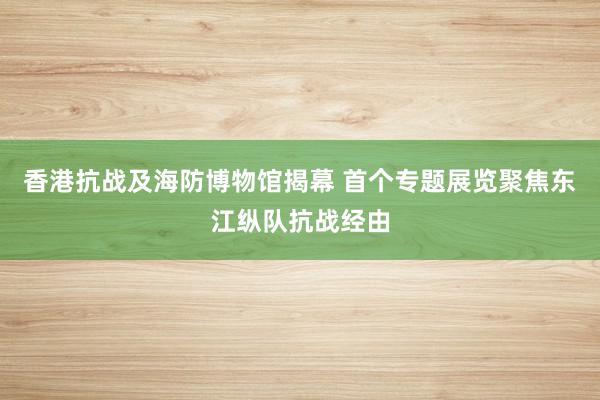 香港抗战及海防博物馆揭幕 首个专题展览聚焦东江纵队抗战经由