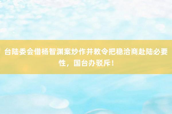 台陆委会借杨智渊案炒作并敕令把稳洽商赴陆必要性，国台办驳斥！