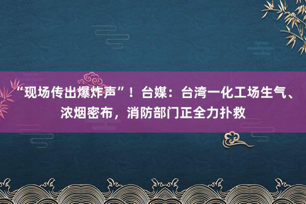 “现场传出爆炸声”！台媒：台湾一化工场生气、浓烟密布，消防部门正全力扑救