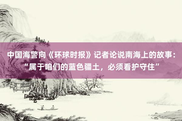 中国海警向《环球时报》记者论说南海上的故事：“属于咱们的蓝色疆土，必须看护守住”