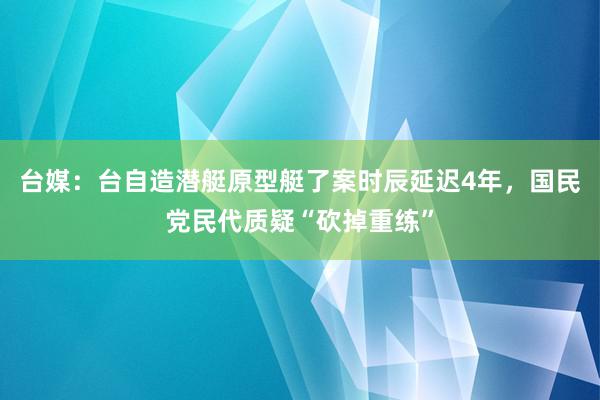 台媒：台自造潜艇原型艇了案时辰延迟4年，国民党民代质疑“砍掉重练”