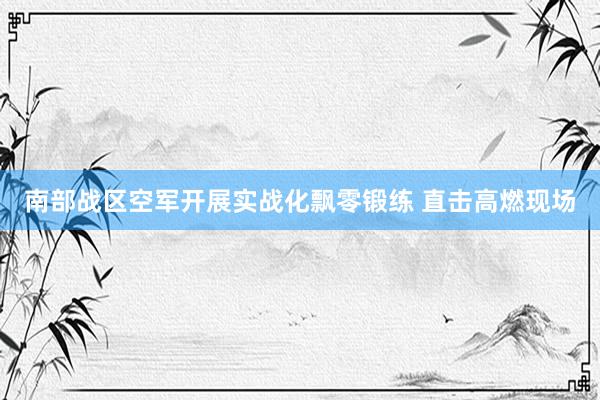 南部战区空军开展实战化飘零锻练 直击高燃现场