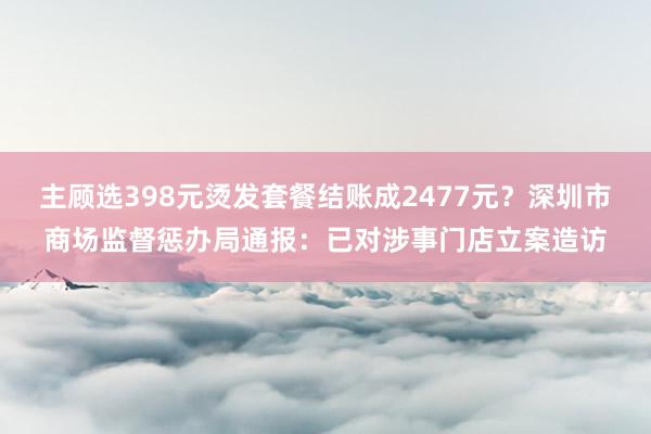 主顾选398元烫发套餐结账成2477元？深圳市商场监督惩办局通报：已对涉事门店立案造访