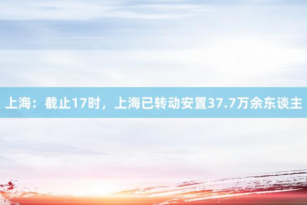 上海：截止17时，上海已转动安置37.7万余东谈主