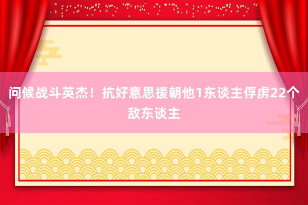 问候战斗英杰！抗好意思援朝他1东谈主俘虏22个敌东谈主