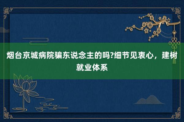 烟台京城病院骗东说念主的吗?细节见衷心，建树就业体系