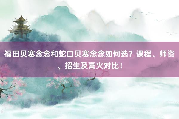 福田贝赛念念和蛇口贝赛念念如何选？课程、师资、招生及膏火对比！