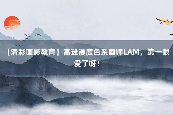 【清彩画影教育】高迷漫度色系画师LAM，第一眼爱了呀！