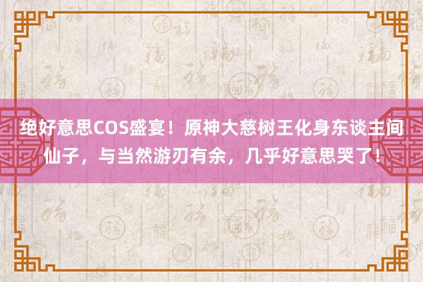 绝好意思COS盛宴！原神大慈树王化身东谈主间仙子，与当然游刃有余，几乎好意思哭了！