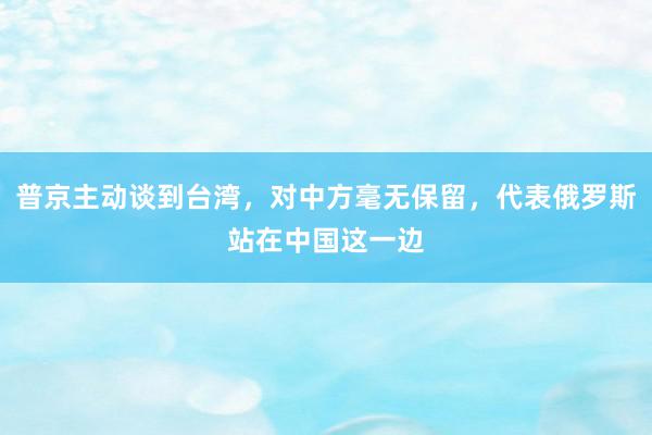 普京主动谈到台湾，对中方毫无保留，代表俄罗斯站在中国这一边