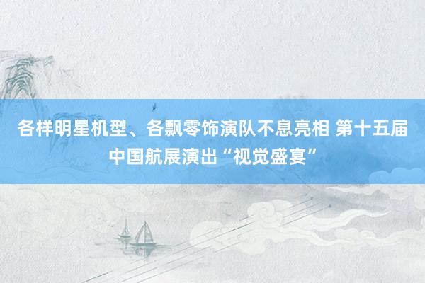 各样明星机型、各飘零饰演队不息亮相 第十五届中国航展演出“视觉盛宴”